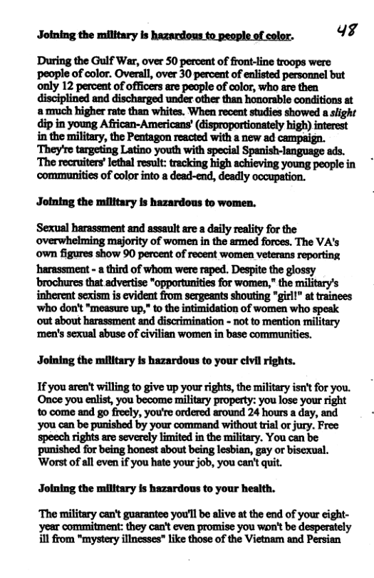 Joining the military is hazardous to people of color. 43 During the Gulf War, over 50 percent of front-line troops were ‘people of color. Overall, over 30 percent of entisted personnel but only 12 percent of officers are people of color, who are then disciplined and discharged under other than honorable conditions at amuch higher rate than whites. When recent studies showed a slight dip in young African-Americans’ (isproportionately high) interest in the military, the Pentagon reacted with a new ad campaign. communities of color into a dead-end, deadly occupation. Joining the military Is hazardous to women. Sexual harassment and assault are a daily reality for the overwhelming majority of women in the srmed forces. The VA’s own figures show 90 percent of recent women veterans reporting harassment - a third of whom were raped. Despite the glossy brochures that advertise "opportunities for women," the military’s inherent sexism is evident from sergeants shouting "girll” at trainees who don’t "measure up," to the intimidation of women who speak out about harassment and discrimination - not to mention military ‘men’s sexual sbuse of civilian women in base communities. Joining the military is hazardous to your civil rights. If you aren’t willing to give up your rights, the military isn’t for you. to come and go freely, you’re ordered around 24 hours a day, and you can be punished by your command without tris! or jury. Free Speech rights are severely limited in the military. You can be ‘punished for being honest about being lesbian, gay or biscxual. Worst of all even if you hate your job, you can’t quit. Jolning the military is hazardous to your health. ‘The military can’t guarantes you’ll be alive at the end of your cight- year commitment: they can’t even promise you wan’t be desperately ill from "mystery illnesses” like those of the Vietnam and Persian